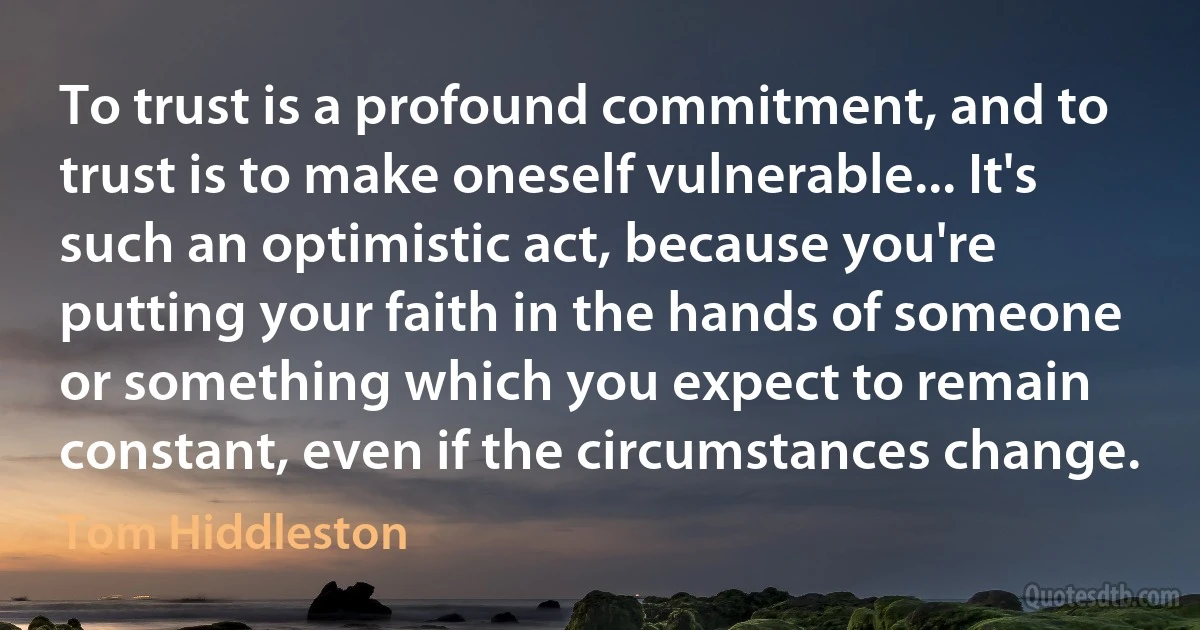 To trust is a profound commitment, and to trust is to make oneself vulnerable... It's such an optimistic act, because you're putting your faith in the hands of someone or something which you expect to remain constant, even if the circumstances change. (Tom Hiddleston)