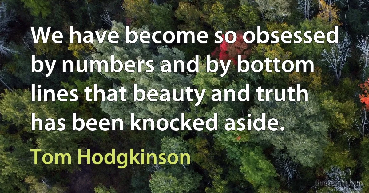 We have become so obsessed by numbers and by bottom lines that beauty and truth has been knocked aside. (Tom Hodgkinson)