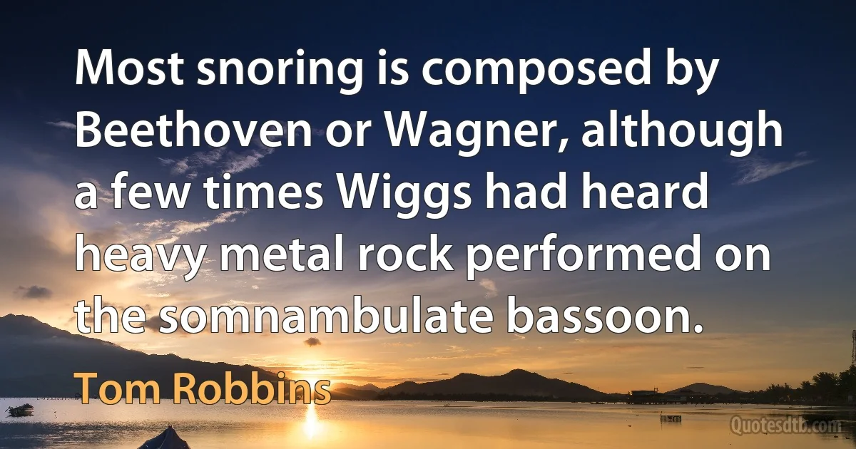 Most snoring is composed by Beethoven or Wagner, although a few times Wiggs had heard heavy metal rock performed on the somnambulate bassoon. (Tom Robbins)