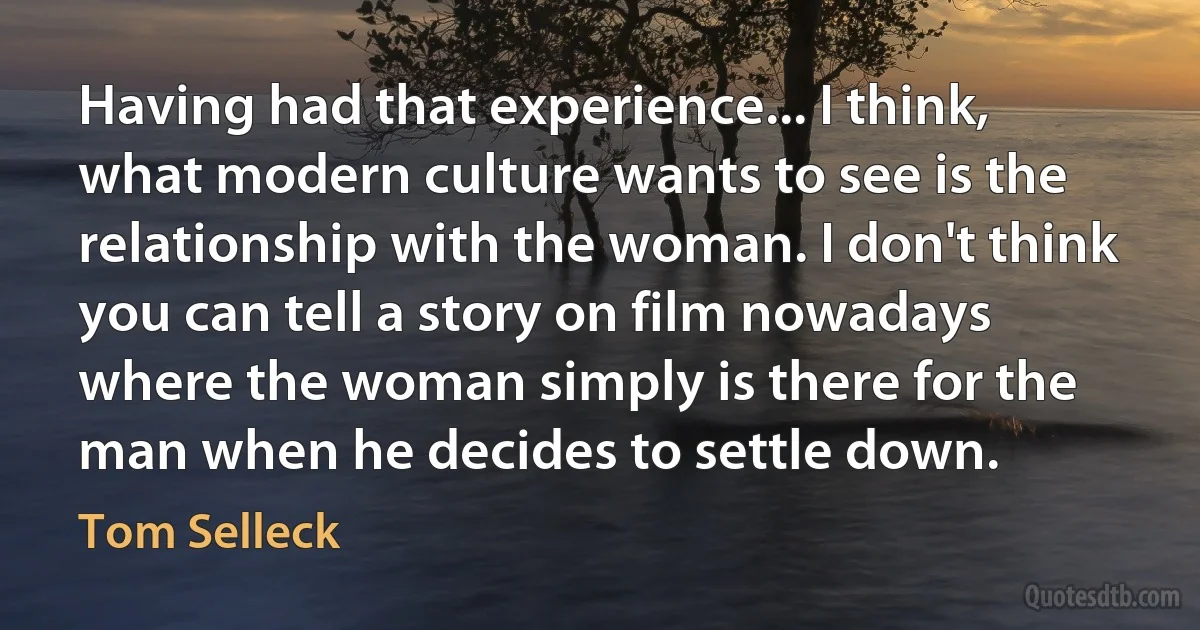 Having had that experience... I think, what modern culture wants to see is the relationship with the woman. I don't think you can tell a story on film nowadays where the woman simply is there for the man when he decides to settle down. (Tom Selleck)