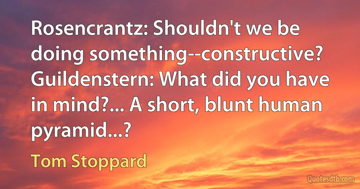 Rosencrantz: Shouldn't we be doing something--constructive?
Guildenstern: What did you have in mind?... A short, blunt human pyramid...? (Tom Stoppard)