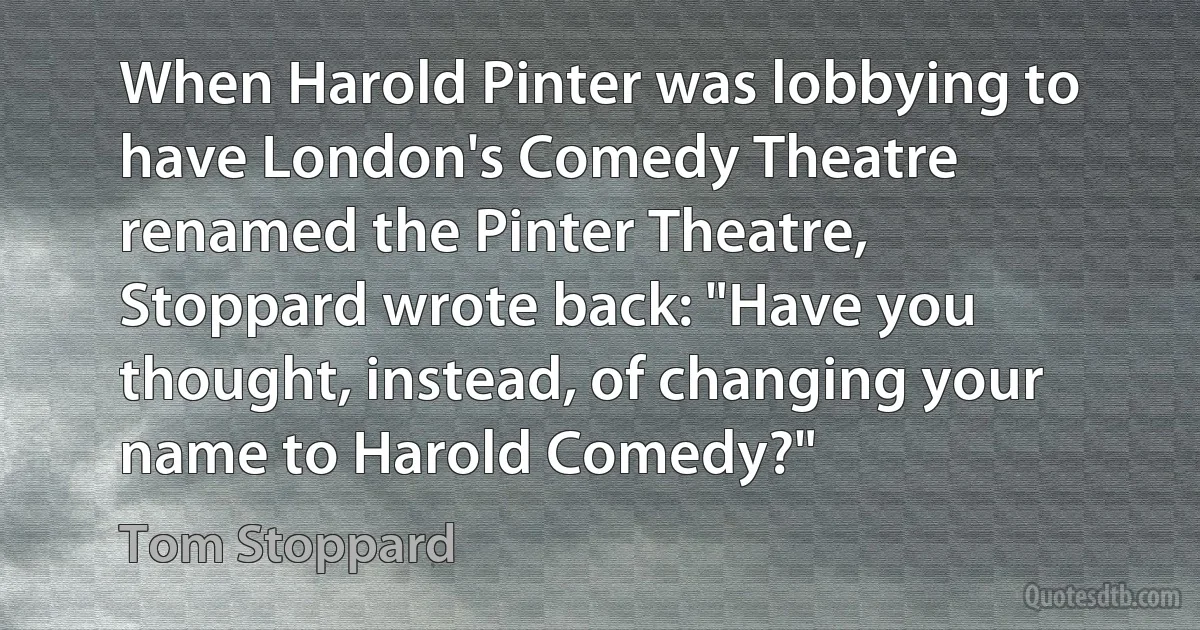 When Harold Pinter was lobbying to have London's Comedy Theatre renamed the Pinter Theatre, Stoppard wrote back: "Have you thought, instead, of changing your name to Harold Comedy?" (Tom Stoppard)