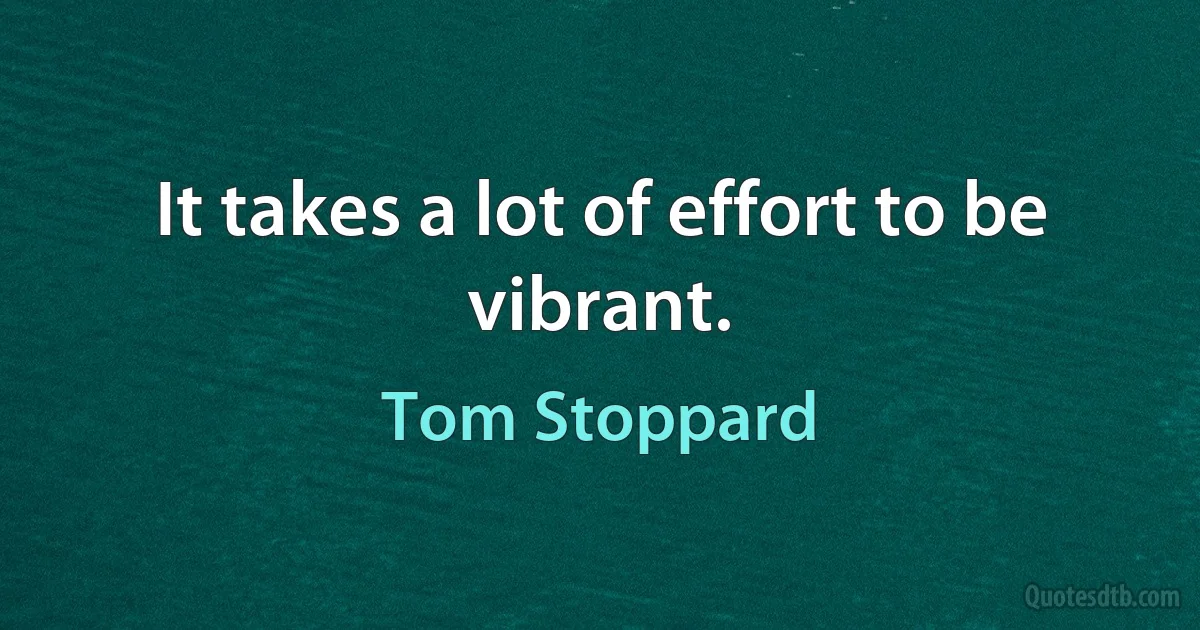 It takes a lot of effort to be vibrant. (Tom Stoppard)