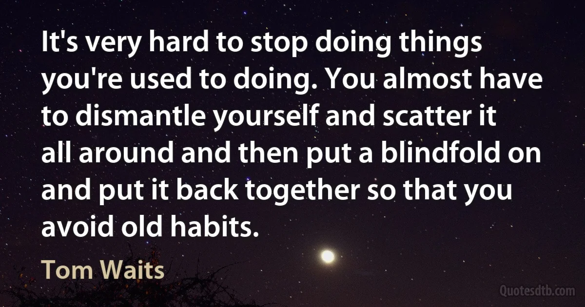 It's very hard to stop doing things you're used to doing. You almost have to dismantle yourself and scatter it all around and then put a blindfold on and put it back together so that you avoid old habits. (Tom Waits)