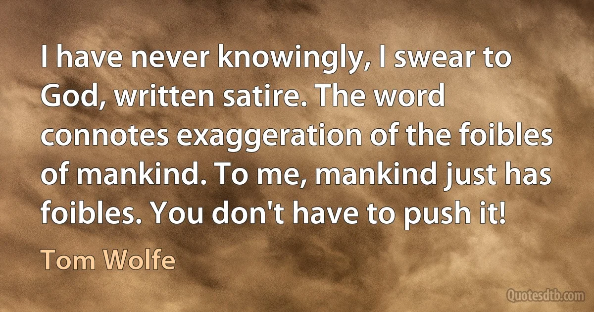 I have never knowingly, I swear to God, written satire. The word connotes exaggeration of the foibles of mankind. To me, mankind just has foibles. You don't have to push it! (Tom Wolfe)