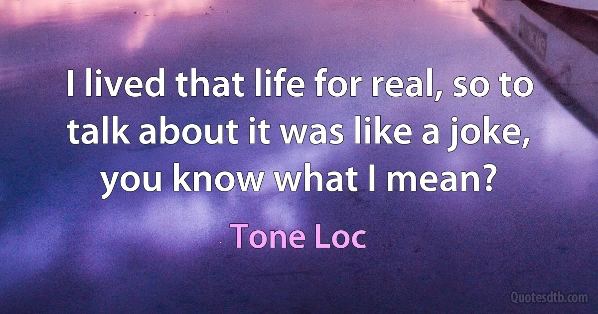 I lived that life for real, so to talk about it was like a joke, you know what I mean? (Tone Loc)