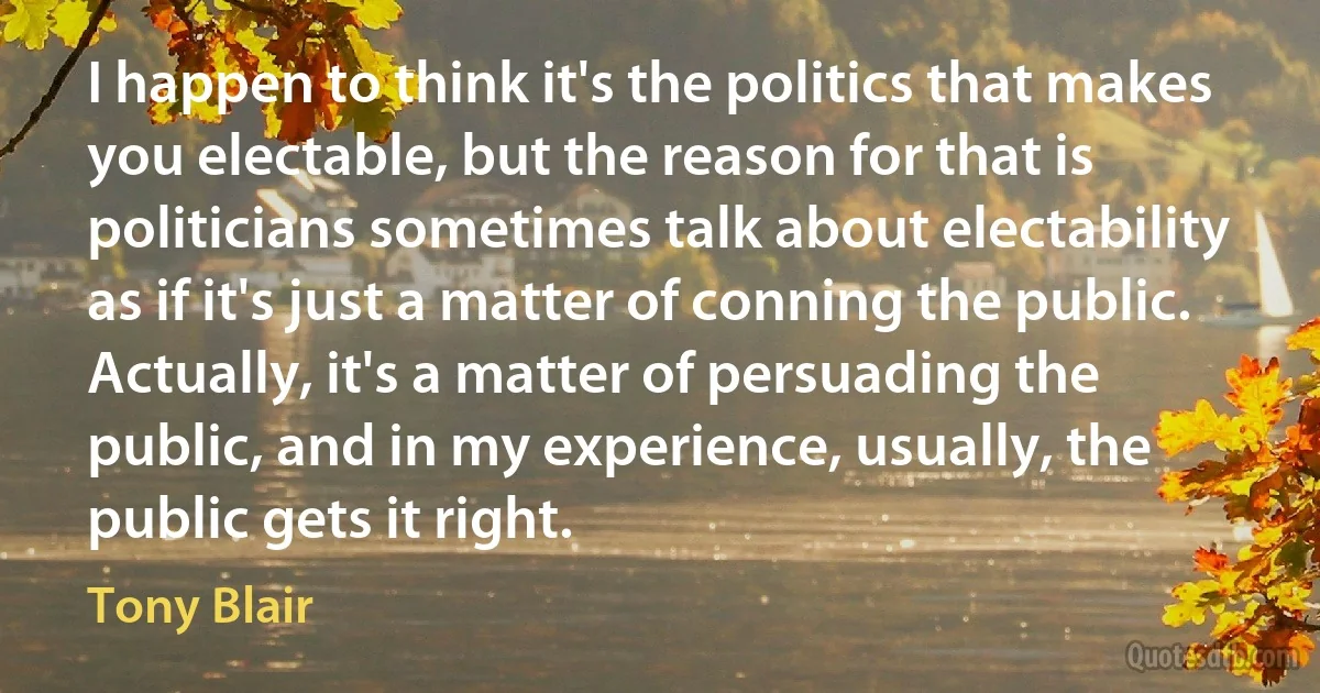 I happen to think it's the politics that makes you electable, but the reason for that is politicians sometimes talk about electability as if it's just a matter of conning the public. Actually, it's a matter of persuading the public, and in my experience, usually, the public gets it right. (Tony Blair)