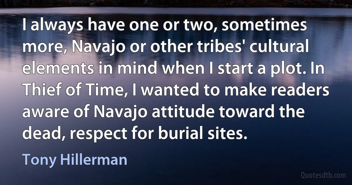 I always have one or two, sometimes more, Navajo or other tribes' cultural elements in mind when I start a plot. In Thief of Time, I wanted to make readers aware of Navajo attitude toward the dead, respect for burial sites. (Tony Hillerman)