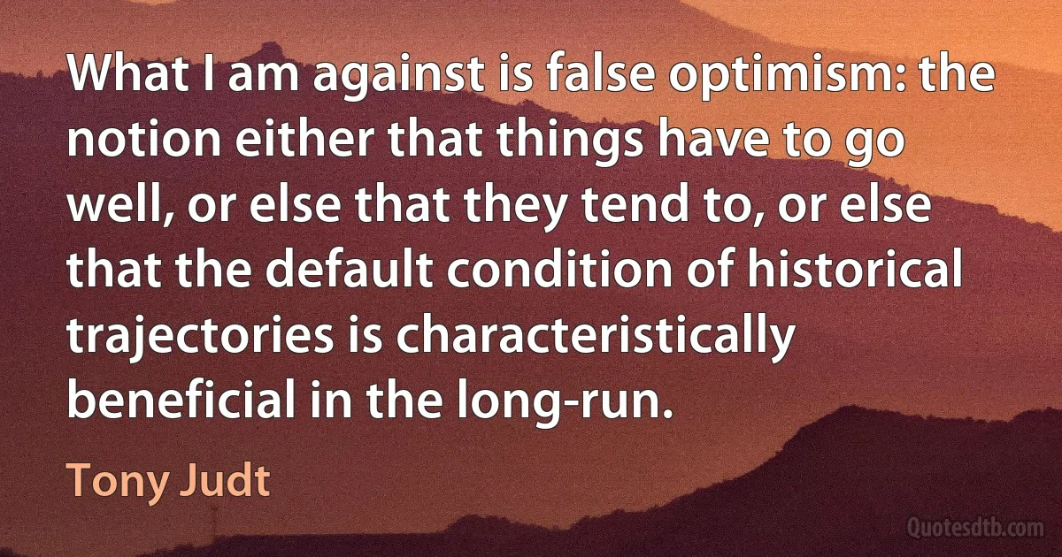 What I am against is false optimism: the notion either that things have to go well, or else that they tend to, or else that the default condition of historical trajectories is characteristically beneficial in the long-run. (Tony Judt)