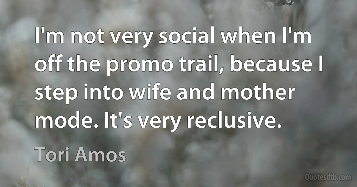 I'm not very social when I'm off the promo trail, because I step into wife and mother mode. It's very reclusive. (Tori Amos)