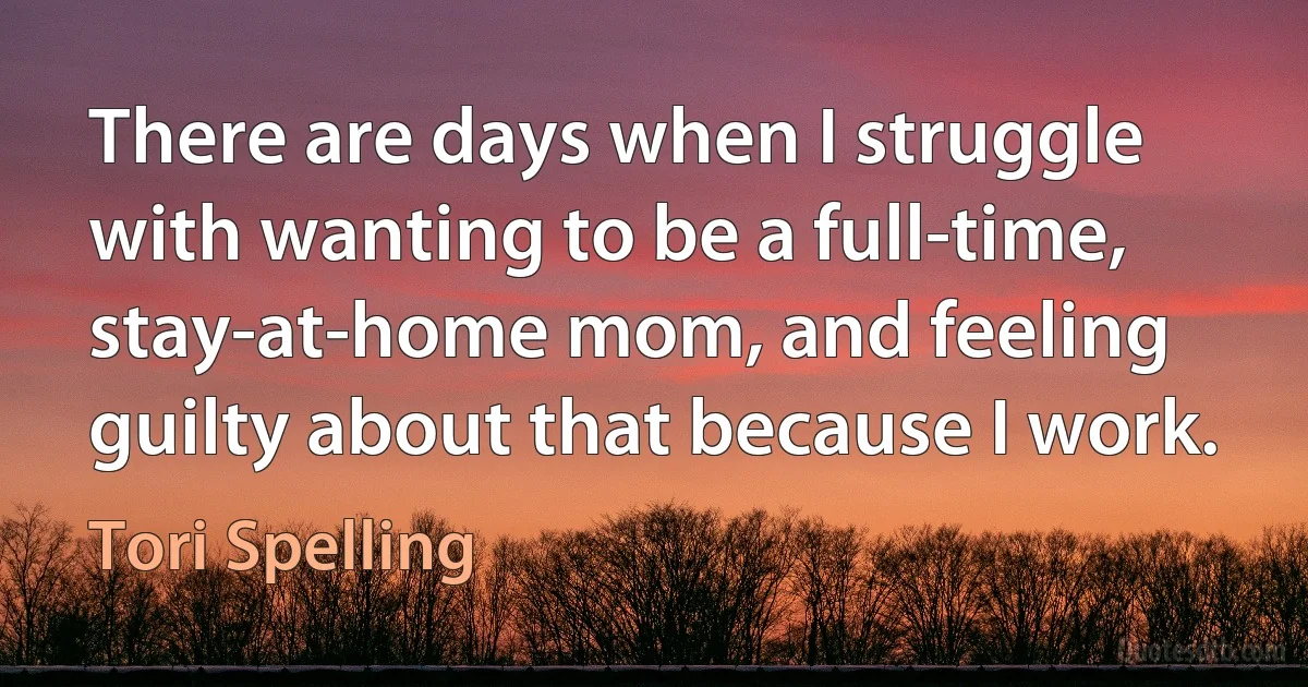 There are days when I struggle with wanting to be a full-time, stay-at-home mom, and feeling guilty about that because I work. (Tori Spelling)