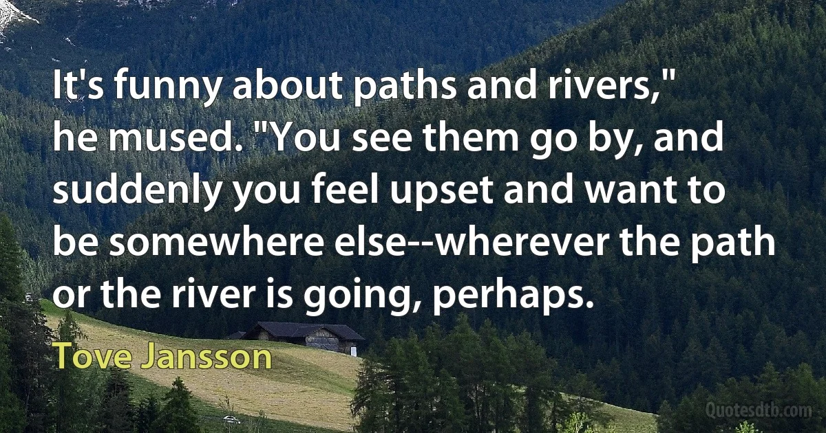 It's funny about paths and rivers," he mused. "You see them go by, and suddenly you feel upset and want to be somewhere else--wherever the path or the river is going, perhaps. (Tove Jansson)