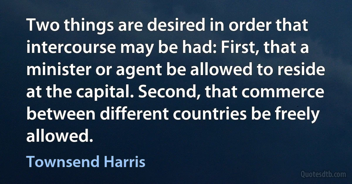 Two things are desired in order that intercourse may be had: First, that a minister or agent be allowed to reside at the capital. Second, that commerce between different countries be freely allowed. (Townsend Harris)