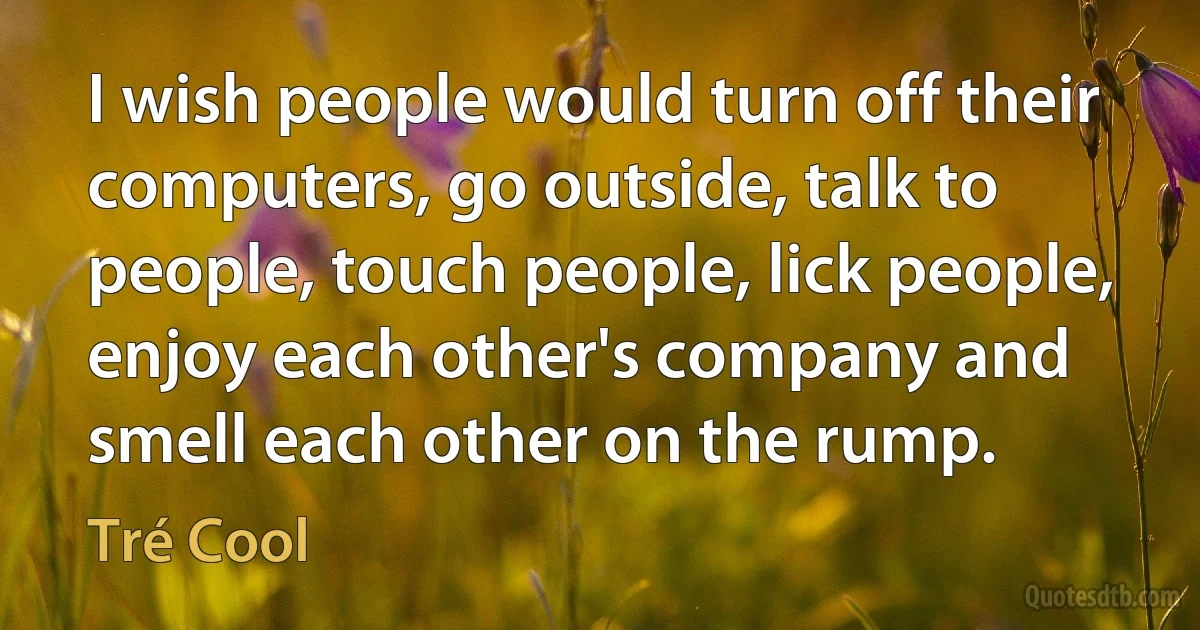 I wish people would turn off their computers, go outside, talk to people, touch people, lick people, enjoy each other's company and smell each other on the rump. (Tré Cool)