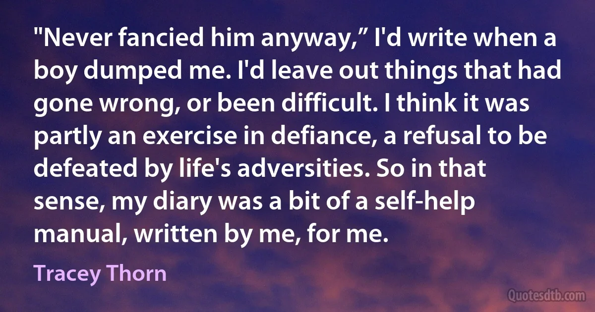 "Never fancied him anyway,” I'd write when a boy dumped me. I'd leave out things that had gone wrong, or been difficult. I think it was partly an exercise in defiance, a refusal to be defeated by life's adversities. So in that sense, my diary was a bit of a self-help manual, written by me, for me. (Tracey Thorn)