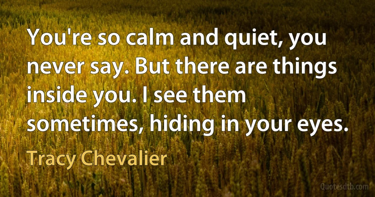 You're so calm and quiet, you never say. But there are things inside you. I see them sometimes, hiding in your eyes. (Tracy Chevalier)