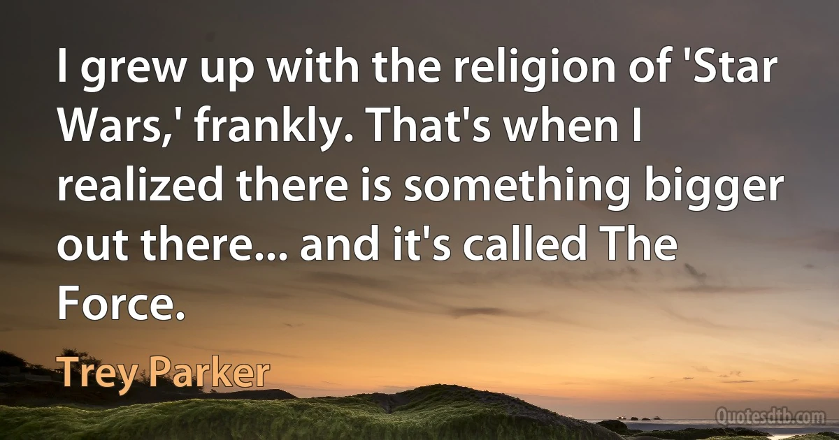 I grew up with the religion of 'Star Wars,' frankly. That's when I realized there is something bigger out there... and it's called The Force. (Trey Parker)