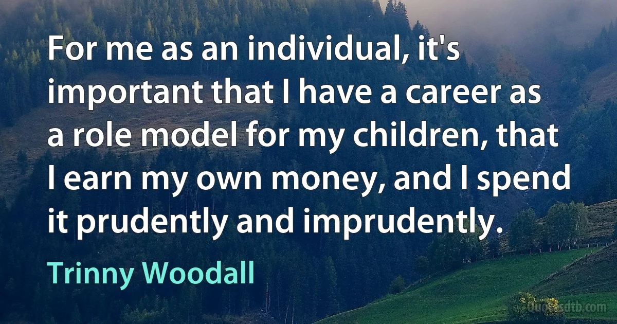 For me as an individual, it's important that I have a career as a role model for my children, that I earn my own money, and I spend it prudently and imprudently. (Trinny Woodall)