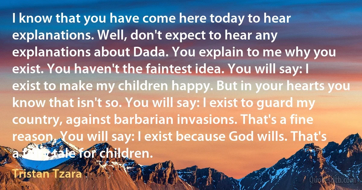 I know that you have come here today to hear explanations. Well, don't expect to hear any explanations about Dada. You explain to me why you exist. You haven't the faintest idea. You will say: I exist to make my children happy. But in your hearts you know that isn't so. You will say: I exist to guard my country, against barbarian invasions. That's a fine reason. You will say: I exist because God wills. That's a fairy tale for children. (Tristan Tzara)