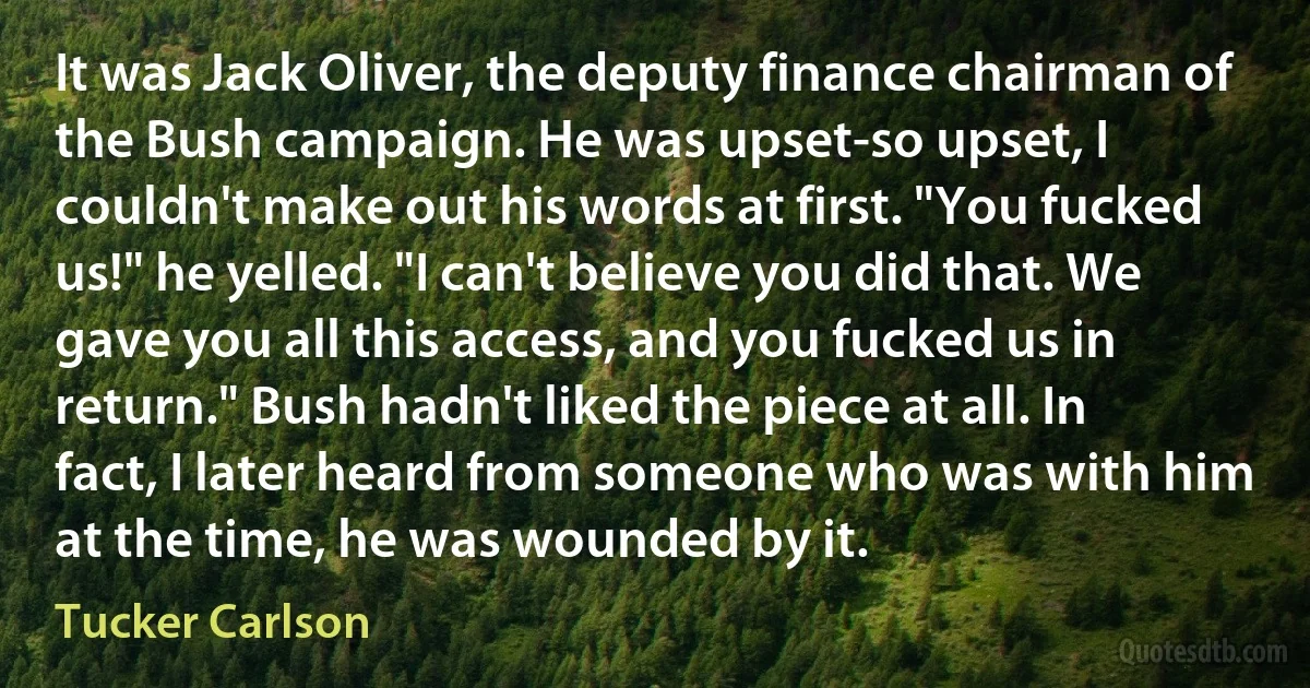 It was Jack Oliver, the deputy finance chairman of the Bush campaign. He was upset-so upset, I couldn't make out his words at first. "You fucked us!" he yelled. "I can't believe you did that. We gave you all this access, and you fucked us in return." Bush hadn't liked the piece at all. In fact, I later heard from someone who was with him at the time, he was wounded by it. (Tucker Carlson)