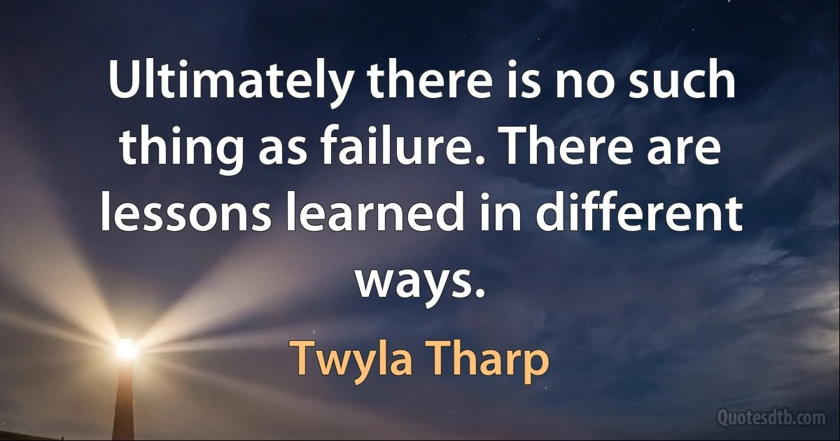 Ultimately there is no such thing as failure. There are lessons learned in different ways. (Twyla Tharp)