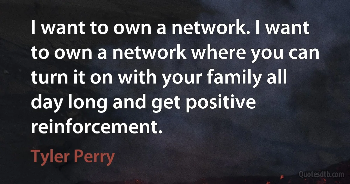 I want to own a network. I want to own a network where you can turn it on with your family all day long and get positive reinforcement. (Tyler Perry)