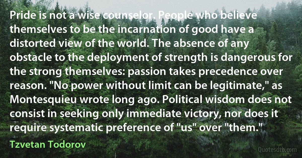 Pride is not a wise counselor. People who believe themselves to be the incarnation of good have a distorted view of the world. The absence of any obstacle to the deployment of strength is dangerous for the strong themselves: passion takes precedence over reason. "No power without limit can be legitimate," as Montesquieu wrote long ago. Political wisdom does not consist in seeking only immediate victory, nor does it require systematic preference of "us" over "them." (Tzvetan Todorov)