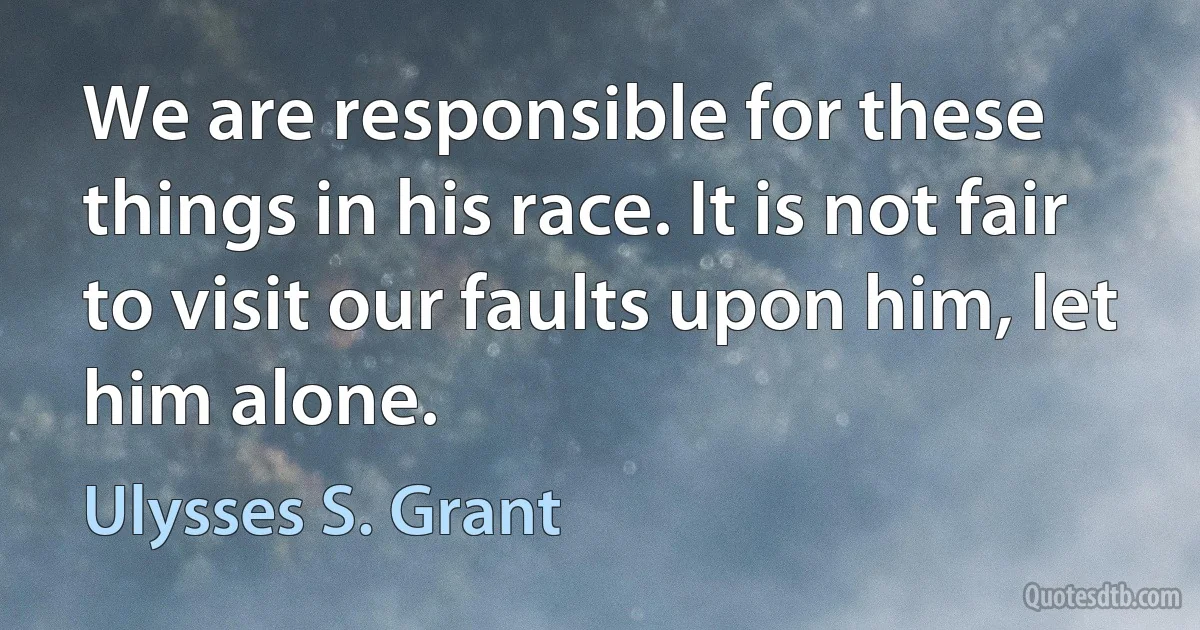 We are responsible for these things in his race. It is not fair to visit our faults upon him, let him alone. (Ulysses S. Grant)