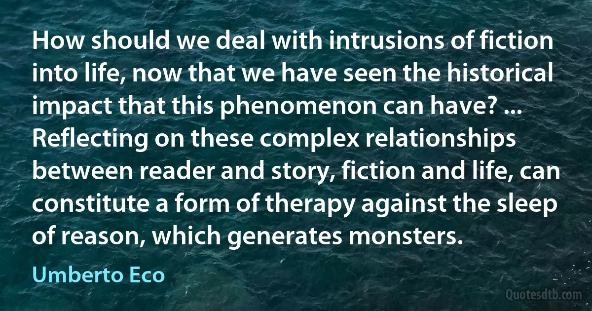 How should we deal with intrusions of fiction into life, now that we have seen the historical impact that this phenomenon can have? ... Reflecting on these complex relationships between reader and story, fiction and life, can constitute a form of therapy against the sleep of reason, which generates monsters. (Umberto Eco)