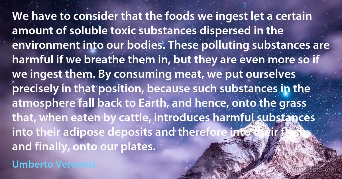 We have to consider that the foods we ingest let a certain amount of soluble toxic substances dispersed in the environment into our bodies. These polluting substances are harmful if we breathe them in, but they are even more so if we ingest them. By consuming meat, we put ourselves precisely in that position, because such substances in the atmosphere fall back to Earth, and hence, onto the grass that, when eaten by cattle, introduces harmful substances into their adipose deposits and therefore into their flesh, and finally, onto our plates. (Umberto Veronesi)