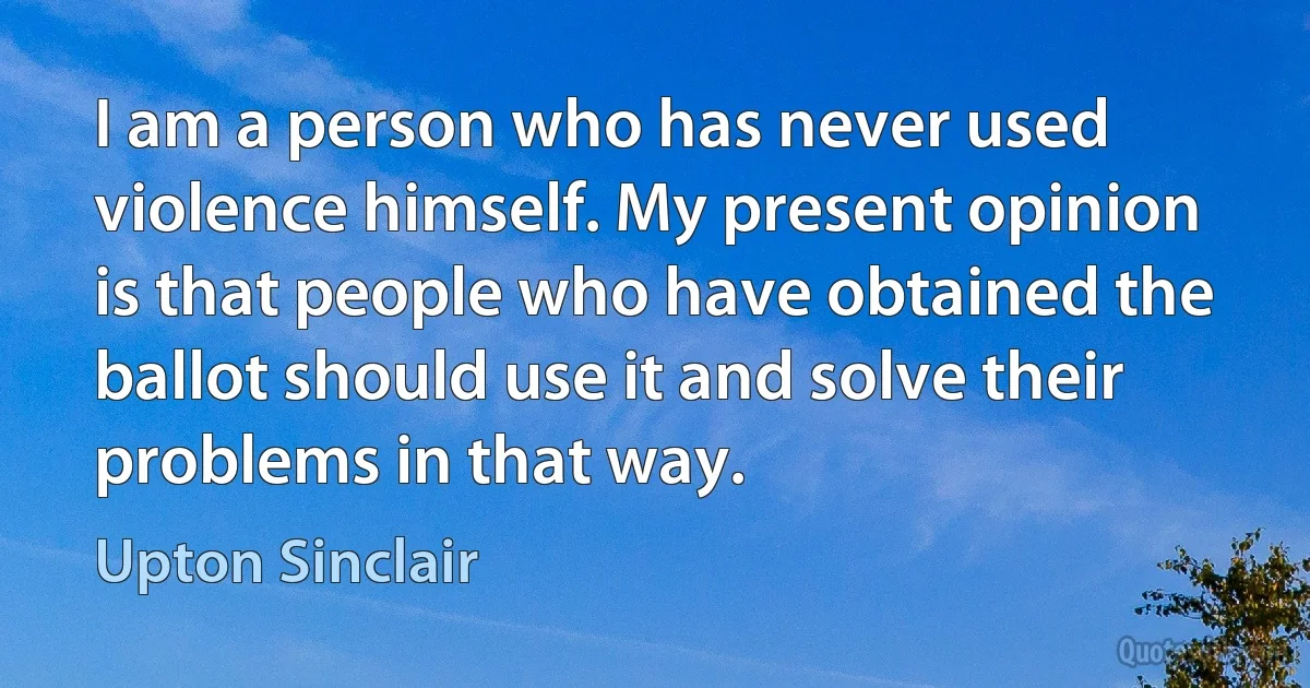 I am a person who has never used violence himself. My present opinion is that people who have obtained the ballot should use it and solve their problems in that way. (Upton Sinclair)