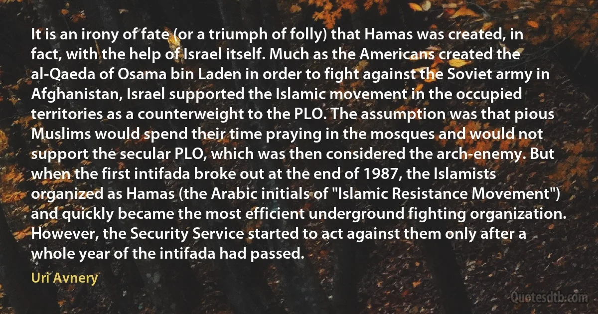 It is an irony of fate (or a triumph of folly) that Hamas was created, in fact, with the help of Israel itself. Much as the Americans created the al-Qaeda of Osama bin Laden in order to fight against the Soviet army in Afghanistan, Israel supported the Islamic movement in the occupied territories as a counterweight to the PLO. The assumption was that pious Muslims would spend their time praying in the mosques and would not support the secular PLO, which was then considered the arch-enemy. But when the first intifada broke out at the end of 1987, the Islamists organized as Hamas (the Arabic initials of "Islamic Resistance Movement") and quickly became the most efficient underground fighting organization. However, the Security Service started to act against them only after a whole year of the intifada had passed. (Uri Avnery)