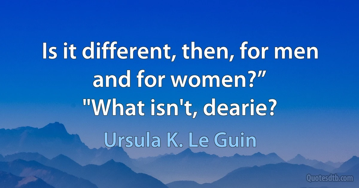 Is it different, then, for men and for women?”
"What isn't, dearie? (Ursula K. Le Guin)