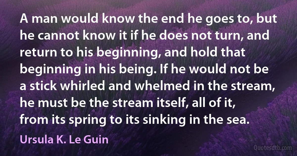 A man would know the end he goes to, but he cannot know it if he does not turn, and return to his beginning, and hold that beginning in his being. If he would not be a stick whirled and whelmed in the stream, he must be the stream itself, all of it, from its spring to its sinking in the sea. (Ursula K. Le Guin)