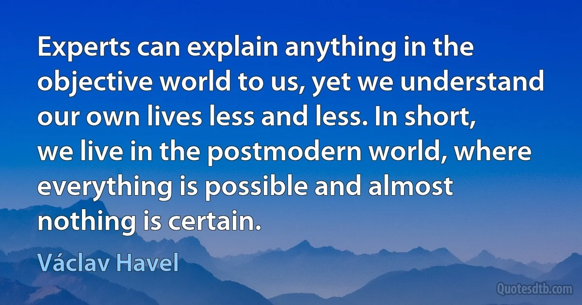 Experts can explain anything in the objective world to us, yet we understand our own lives less and less. In short, we live in the postmodern world, where everything is possible and almost nothing is certain. (Václav Havel)