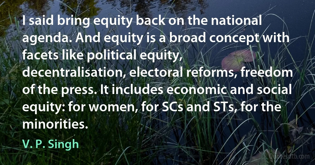 I said bring equity back on the national agenda. And equity is a broad concept with facets like political equity, decentralisation, electoral reforms, freedom of the press. It includes economic and social equity: for women, for SCs and STs, for the minorities. (V. P. Singh)