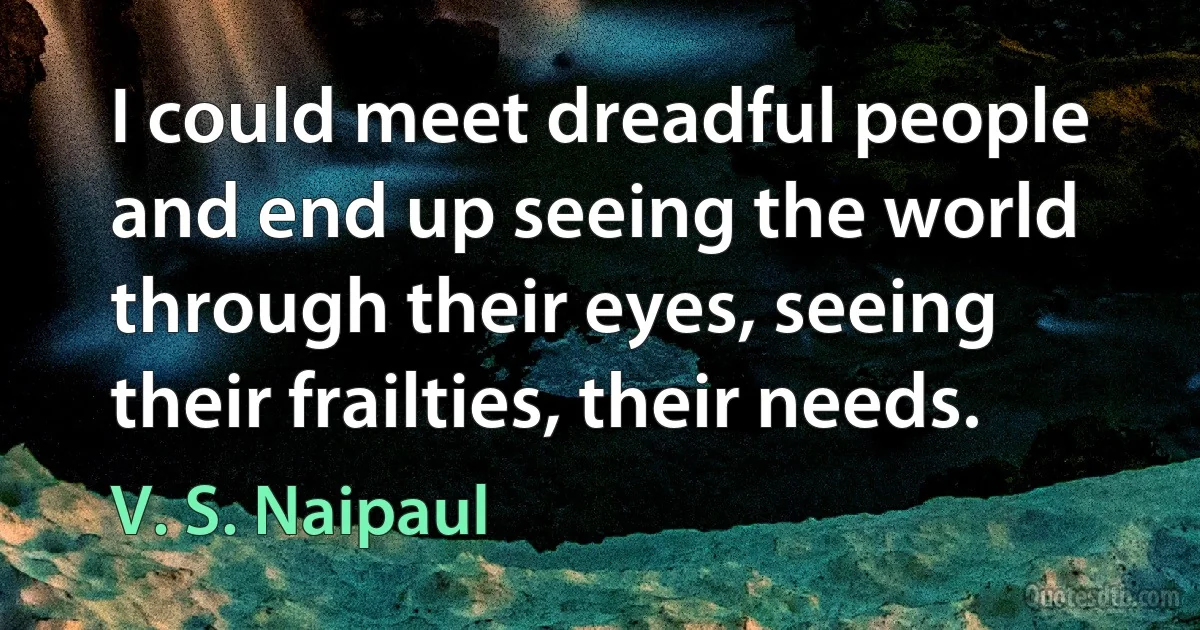 I could meet dreadful people and end up seeing the world through their eyes, seeing their frailties, their needs. (V. S. Naipaul)