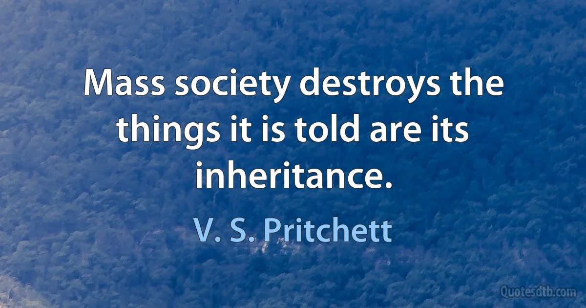 Mass society destroys the things it is told are its inheritance. (V. S. Pritchett)