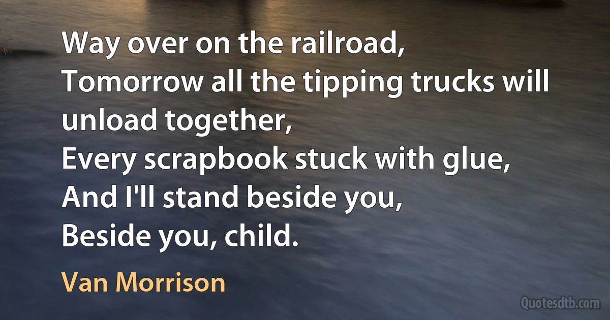 Way over on the railroad,
Tomorrow all the tipping trucks will unload together,
Every scrapbook stuck with glue,
And I'll stand beside you,
Beside you, child. (Van Morrison)