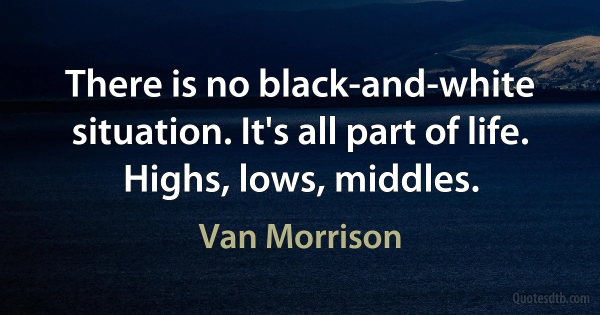 There is no black-and-white situation. It's all part of life. Highs, lows, middles. (Van Morrison)