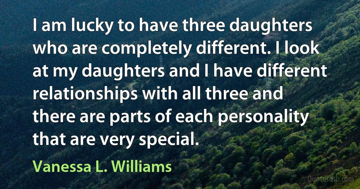 I am lucky to have three daughters who are completely different. I look at my daughters and I have different relationships with all three and there are parts of each personality that are very special. (Vanessa L. Williams)