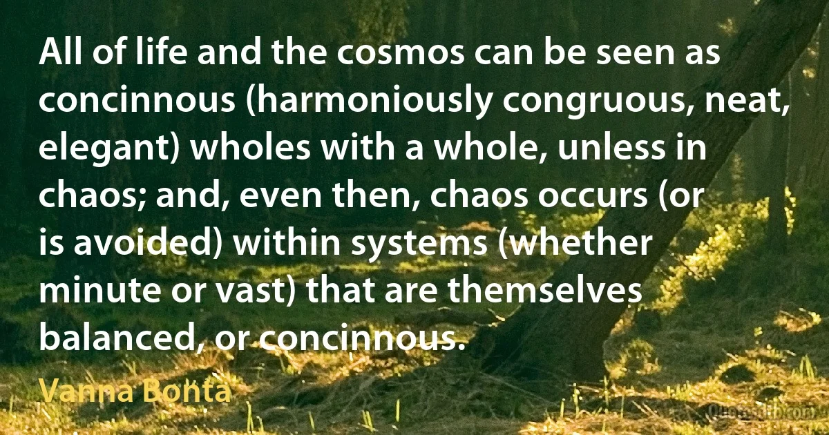 All of life and the cosmos can be seen as concinnous (harmoniously congruous, neat, elegant) wholes with a whole, unless in chaos; and, even then, chaos occurs (or is avoided) within systems (whether minute or vast) that are themselves balanced, or concinnous. (Vanna Bonta)