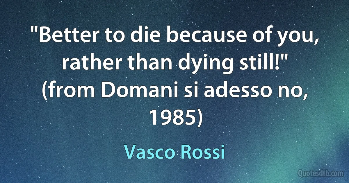 "Better to die because of you, rather than dying still!"
(from Domani si adesso no, 1985) (Vasco Rossi)