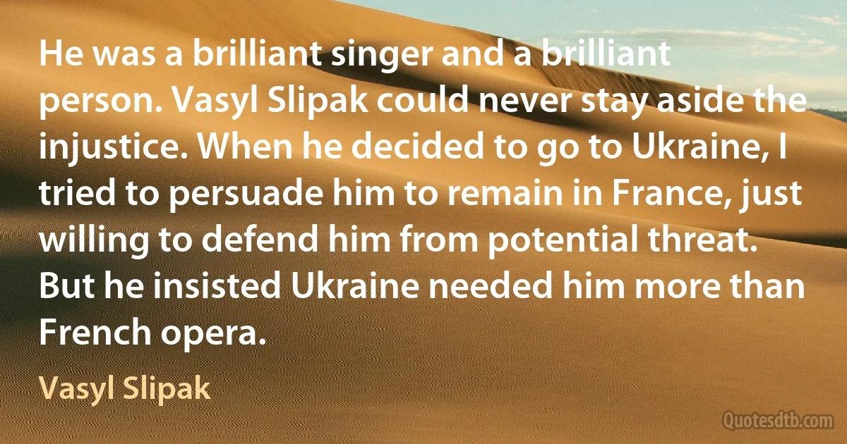 He was a brilliant singer and a brilliant person. Vasyl Slipak could never stay aside the injustice. When he decided to go to Ukraine, I tried to persuade him to remain in France, just willing to defend him from potential threat. But he insisted Ukraine needed him more than French opera. (Vasyl Slipak)