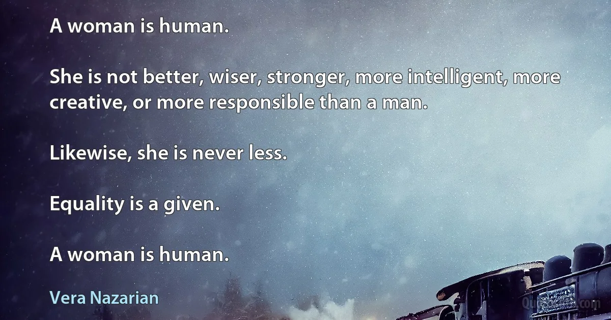 A woman is human.

She is not better, wiser, stronger, more intelligent, more creative, or more responsible than a man.

Likewise, she is never less.

Equality is a given.

A woman is human. (Vera Nazarian)