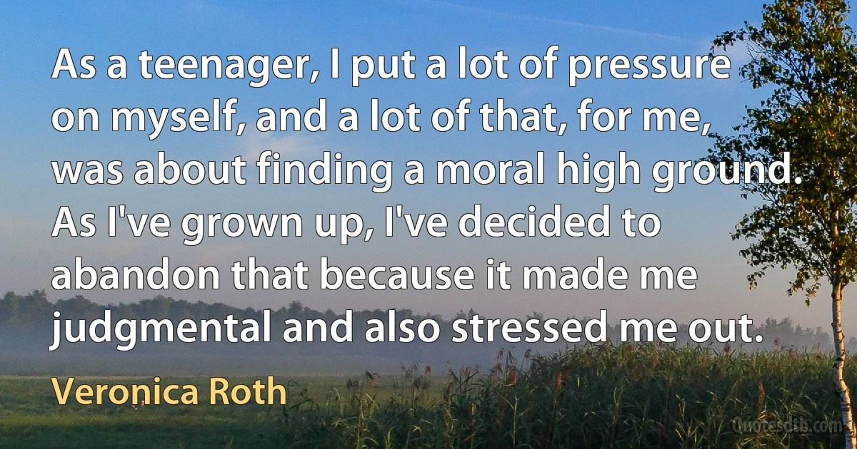 As a teenager, I put a lot of pressure on myself, and a lot of that, for me, was about finding a moral high ground. As I've grown up, I've decided to abandon that because it made me judgmental and also stressed me out. (Veronica Roth)