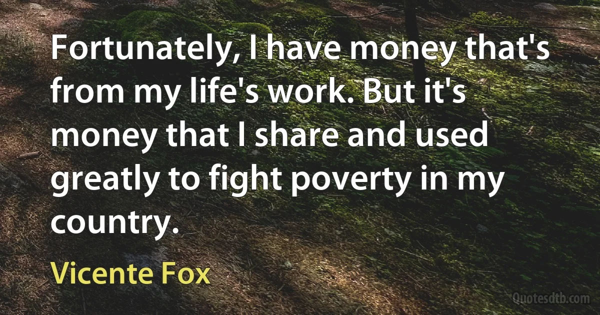 Fortunately, I have money that's from my life's work. But it's money that I share and used greatly to fight poverty in my country. (Vicente Fox)