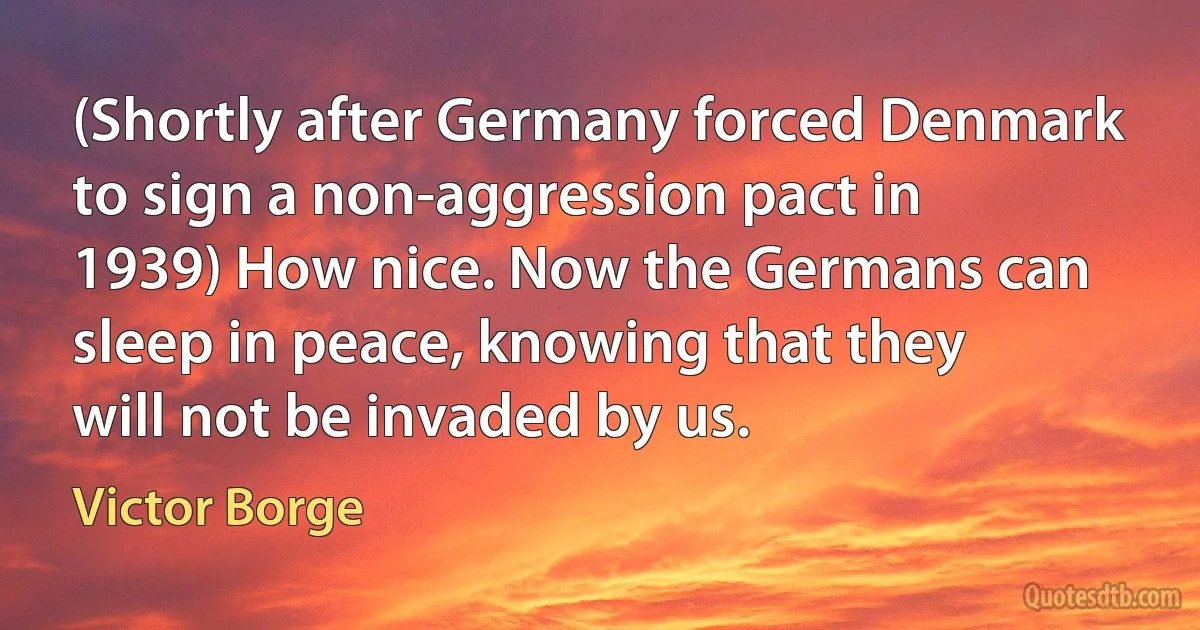 (Shortly after Germany forced Denmark to sign a non-aggression pact in 1939) How nice. Now the Germans can sleep in peace, knowing that they will not be invaded by us. (Victor Borge)