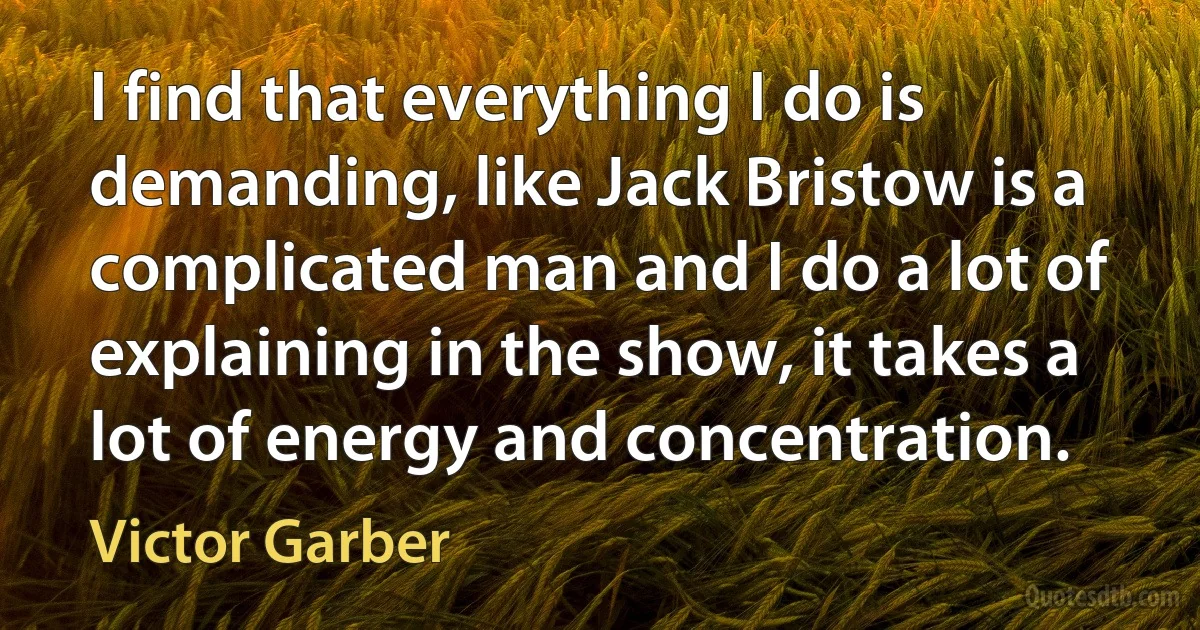 I find that everything I do is demanding, like Jack Bristow is a complicated man and I do a lot of explaining in the show, it takes a lot of energy and concentration. (Victor Garber)