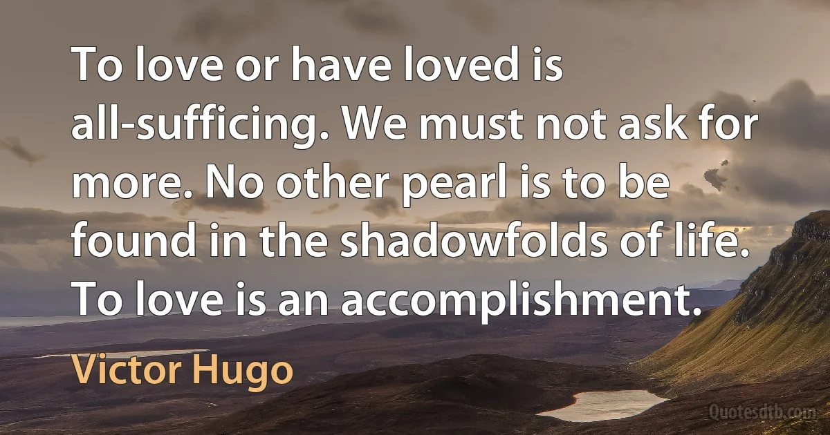 To love or have loved is all-sufficing. We must not ask for more. No other pearl is to be found in the shadowfolds of life. To love is an accomplishment. (Victor Hugo)